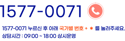 1577-0071 누르신 후 아래 국가별 번호 + *를 눌러주세요. 상담시간:09:00~18:00 상시운영